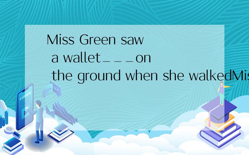 Miss Green saw a wallet___on the ground when she walkedMiss Green saw a wallet ____ on the ground when she walked past the school gate.A.lie B.lying C.lies D.to lie