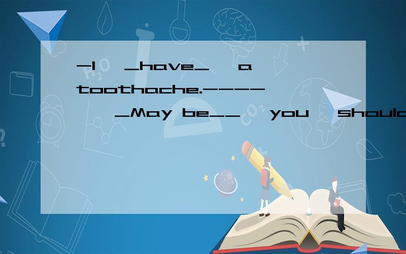 -I 【_have_】 a toothache.---- 【 _May be__】 you【 should___】 see a dentist.那个括号内的部分错了
