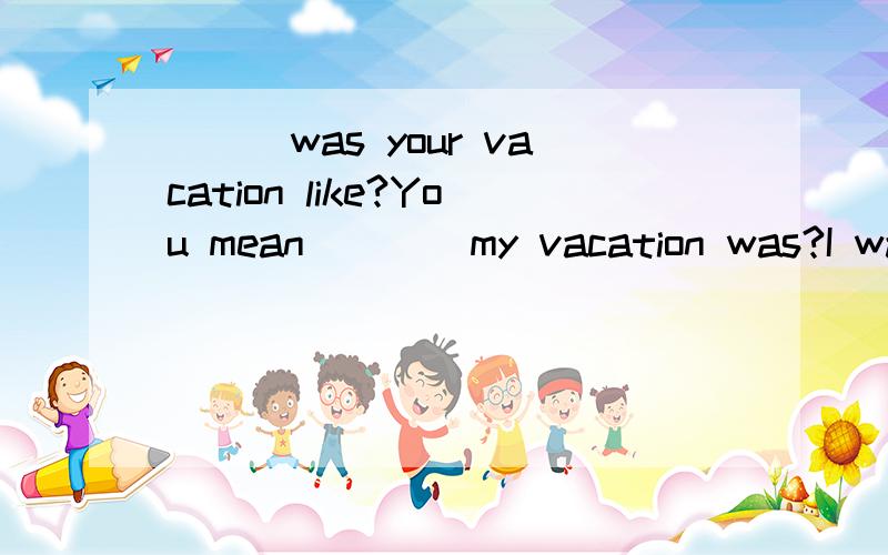 ___was your vacation like?You mean ___ my vacation was?I was great.填what,how