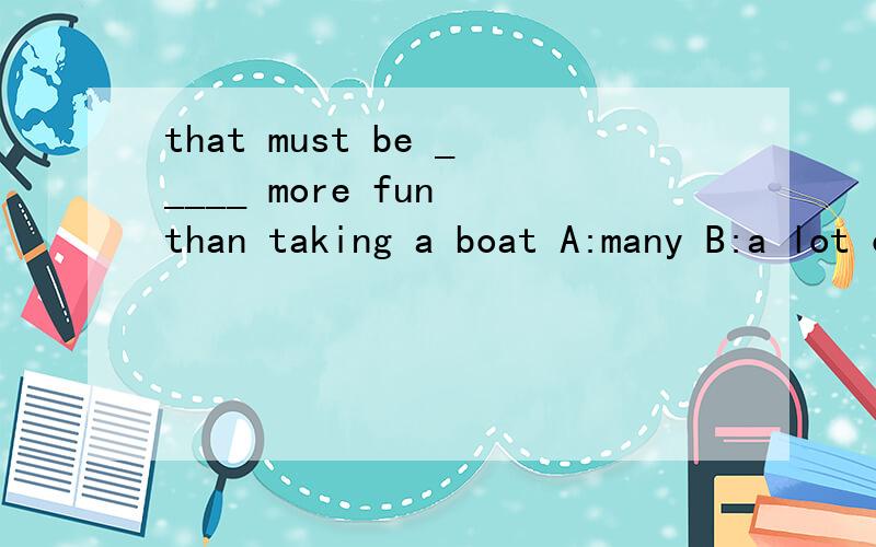 that must be _____ more fun than taking a boat A:many B:a lot of C:much D:a few