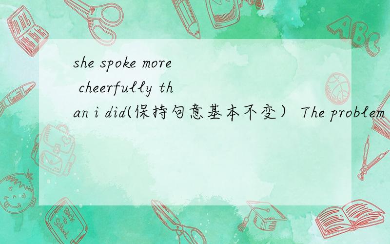 she spoke more cheerfully than i did(保持句意基本不变） The problem is difficult for me to work out第二句用it 作形式主语改写句子