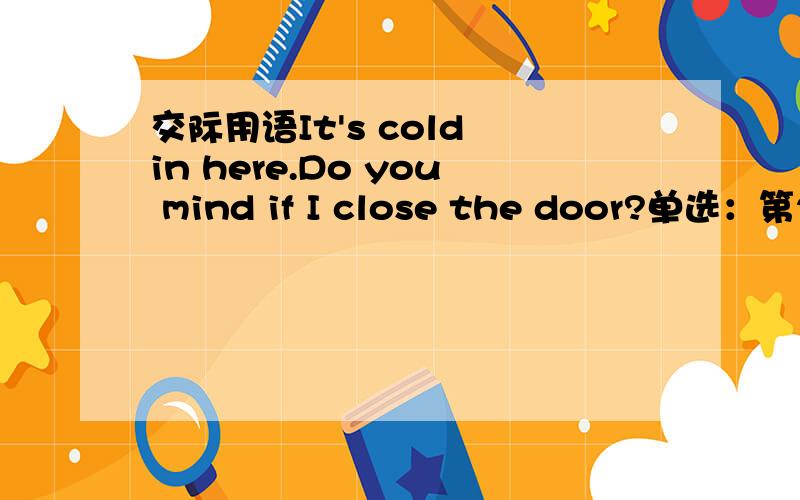 交际用语It's cold in here.Do you mind if I close the door?单选：第2题（3分） 第一部分：交际用语（共5小题；每小题3分,满分15分）－It's cold in here.Do you mind if I close the door?-_____________ .a.With pleasure b.Yes