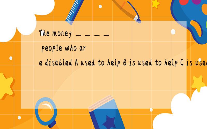 The money ____ people who are disabled A used to help B is used to help C is used tohelping