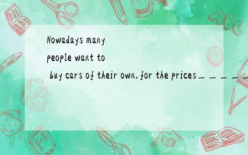Nowadays many people want to buy cars of their own,for the prices______,but I wonder if this will remain so.A.went down B.have gone down C.were going down D.will go down