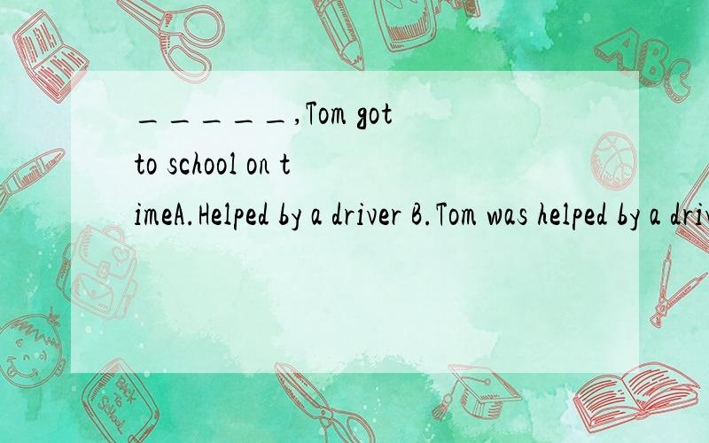 _____,Tom got to school on timeA.Helped by a driver B.Tom was helped by a driverc.Helping by a driver D.To be helped by a driver 我选的是A ,对么?这题考哪一知识点啊?