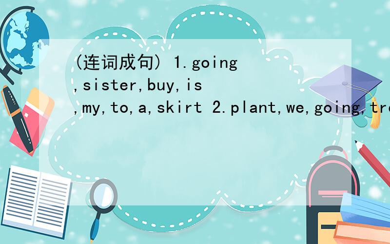 (连词成句) 1.going,sister,buy,is,my,to,a,skirt 2.plant,we,going,trees,are,to,tomorrow3.the,be,what,like,weather,will,tomorrow(?)