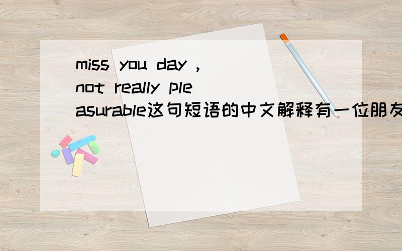 miss you day ,not really pleasurable这句短语的中文解释有一位朋友和我说过这样的一句话,可前半句我明白.后半句就不太清楚 了.希望各位尽力帮我翻译一下,
