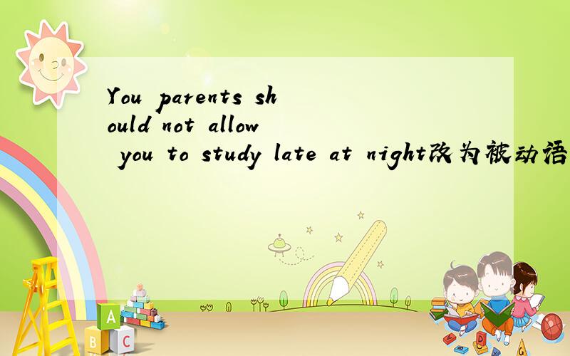 You parents should not allow you to study late at night改为被动语态You —————— ———————— —————————— to study late at night by your parents.