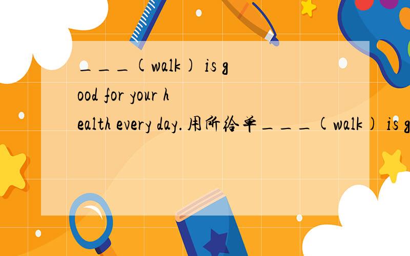 ___(walk) is good for your health every day.用所给单___(walk) is good for your health everyday.用所给单词的适当形式填空