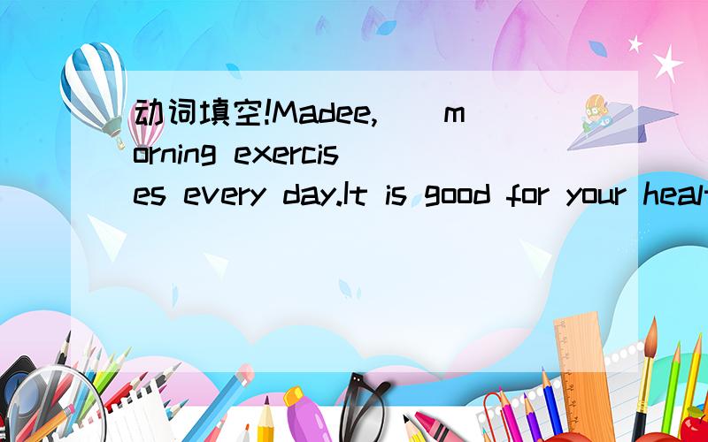 动词填空!Madee,（）morning exercises every day.It is good for your health.（do）提示词为do