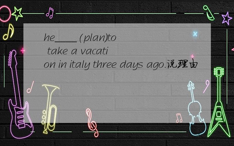 he____(plan)to take a vacation in italy three days ago.说理由