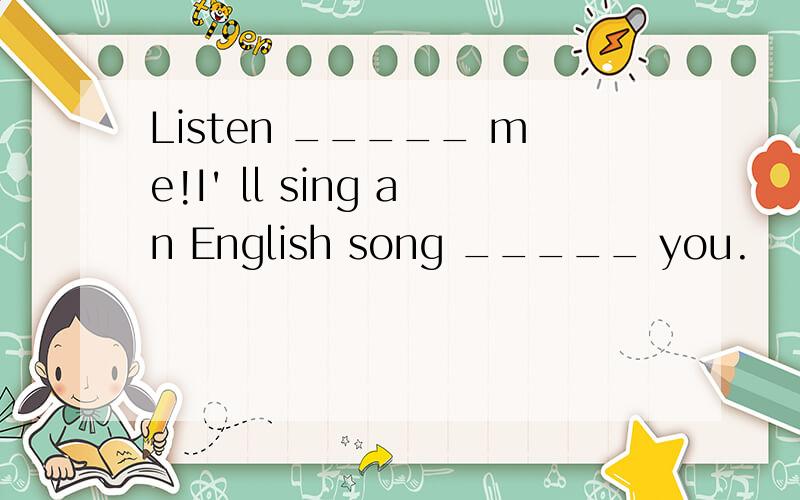 Listen _____ me!I' ll sing an English song _____ you.