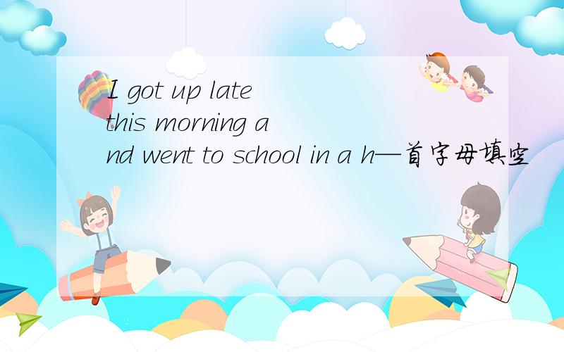 I got up late this morning and went to school in a h—首字母填空
