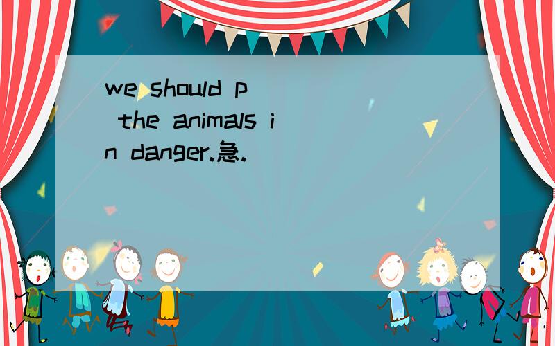 we should p___ the animals in danger.急.