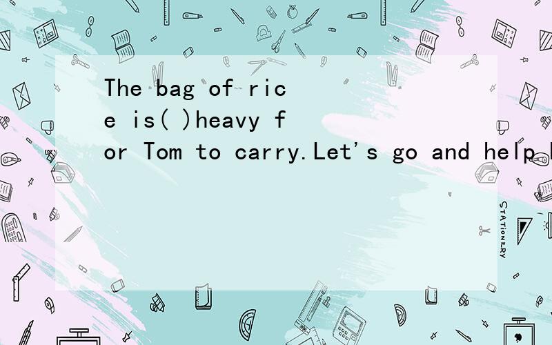 The bag of rice is( )heavy for Tom to carry.Let's go and help him.A.too B.so C.very