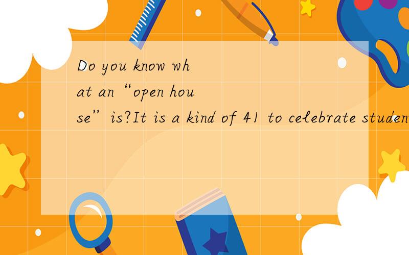 Do you know what an“open house”is?It is a kind of 41 to celebrate students’ completion(means finishing)．of school．Open houses are very 42 with Americans．In some areas many students 43 it with a dinner at home with their parents．They usu
