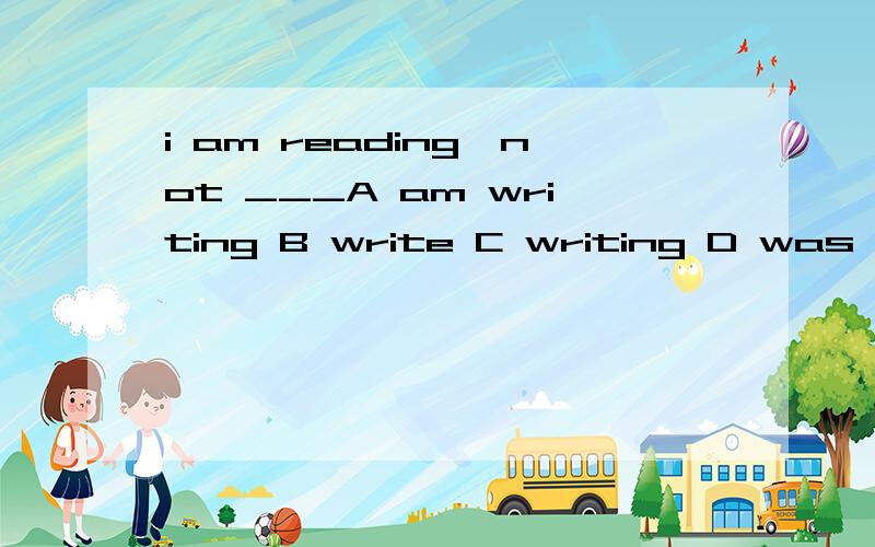 i am reading,not ___A am writing B write C writing D was writing选哪个,为什么为什么不选A呢