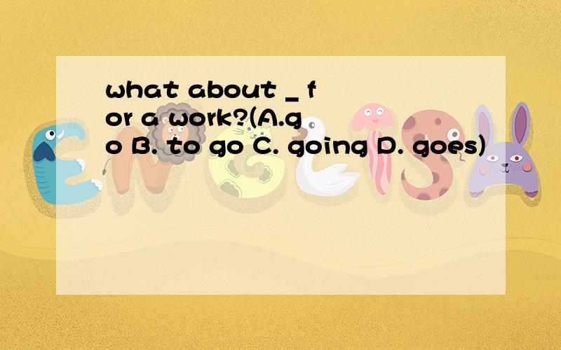what about _ for a work?(A.go B. to go C. going D. goes)