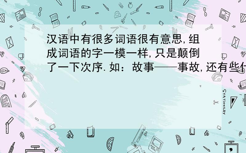 汉语中有很多词语很有意思,组成词语的字一模一样,只是颠倒了一下次序.如：故事——事故,还有些什么?