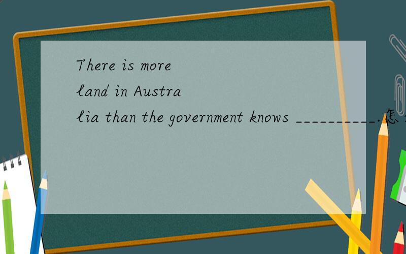 There is more land in Australia than the government knows __________.怎么填?为什么?