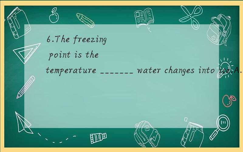 6.The freezing point is the temperature _______ water changes into ice.A.at which B.on that