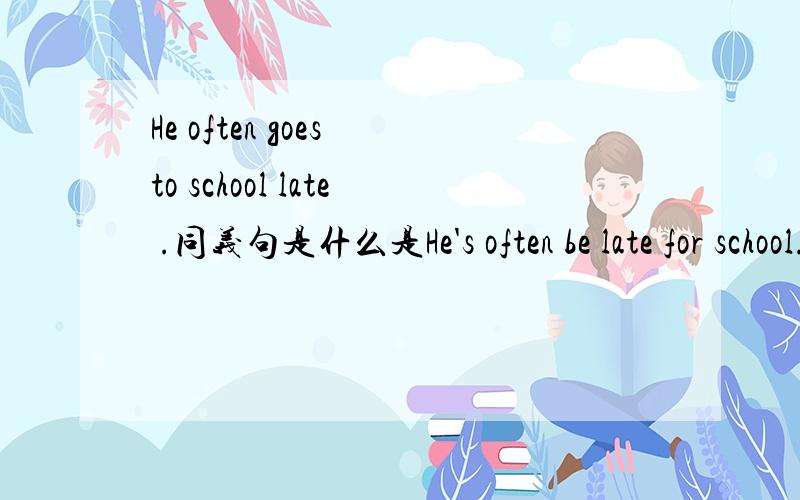 He often goes to school late .同义句是什么是He's often be late for school.还是 He often be late for school