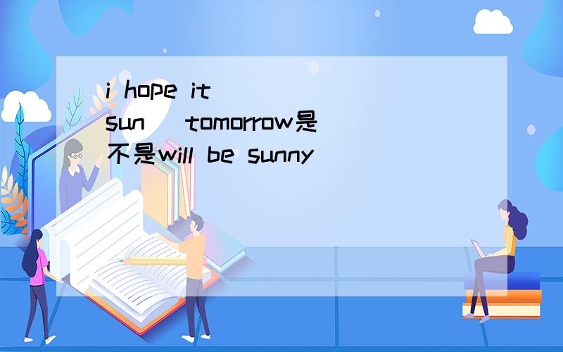 i hope it ___(sun) tomorrow是不是will be sunny