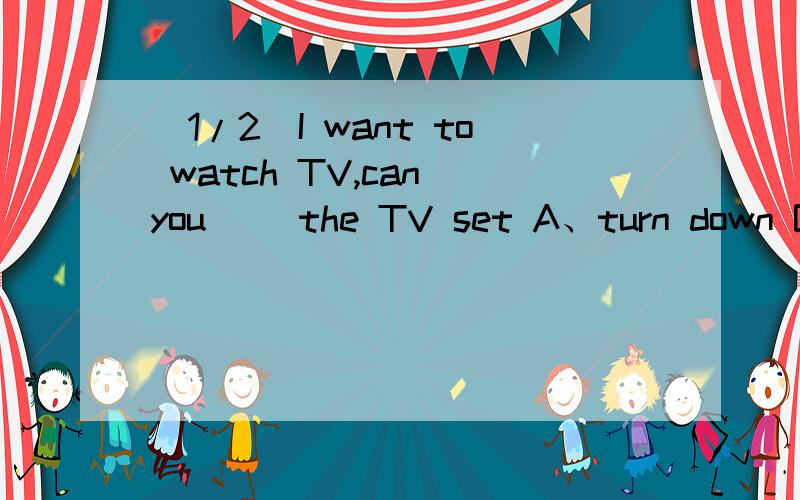 (1/2)I want to watch TV,can you ＿＿the TV set A、turn down B、turn on