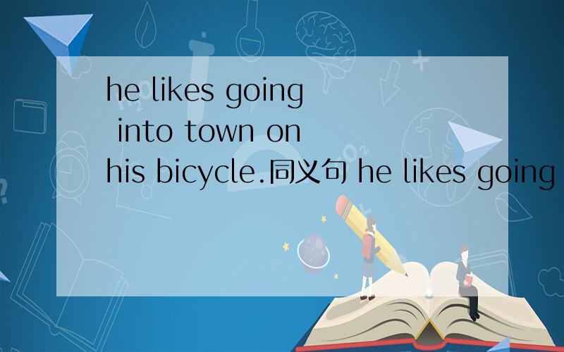 he likes going into town on his bicycle.同义句 he likes going into town ____ ____.
