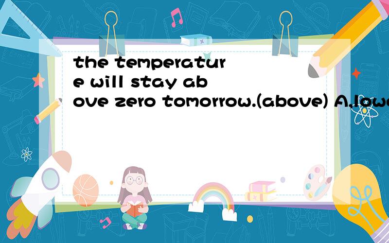 the temperature will stay above zero tomorrow.(above) A,lower than B.higher than C.more thanD.less than选出与括号里意思相同或相近的选项