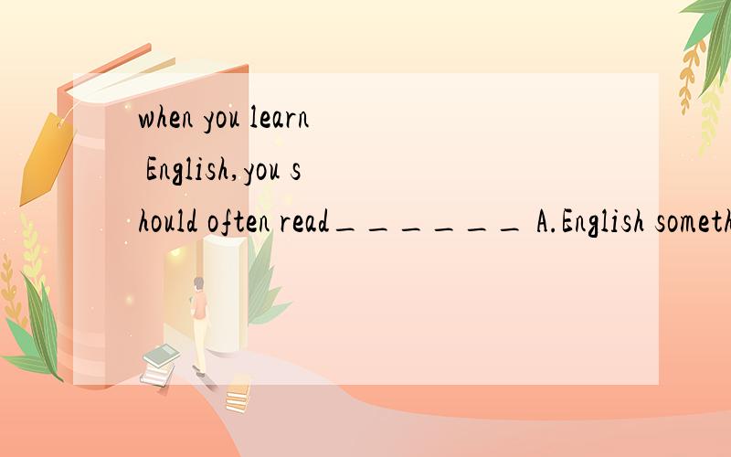when you learn English,you should often read______ A.English something B.something EnglishA.English something B.something EnglishC.England something D.something England