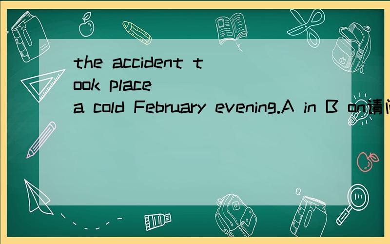 the accident took place ___ a cold February evening.A in B on请问用on的理由是什么,哪里体现具体的一天哪呢?