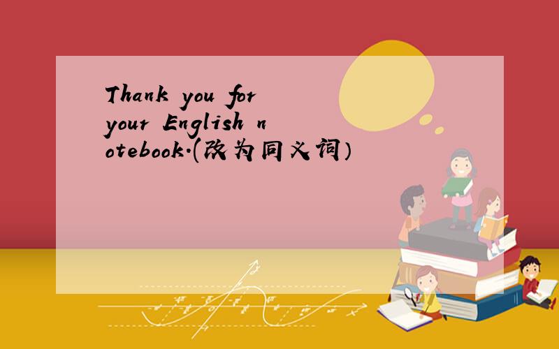 Thank you for your English notebook.(改为同义词）