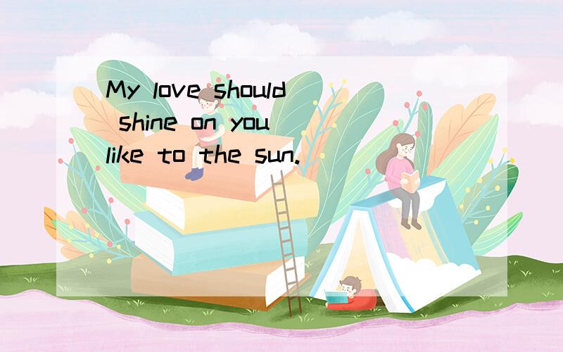 My love should shine on you like to the sun.