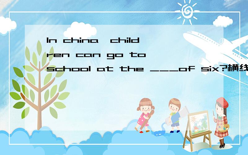 In china,children can go to school at the ___of six?横线应该填什么?