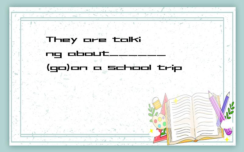 They are talking about______(go)on a school trip