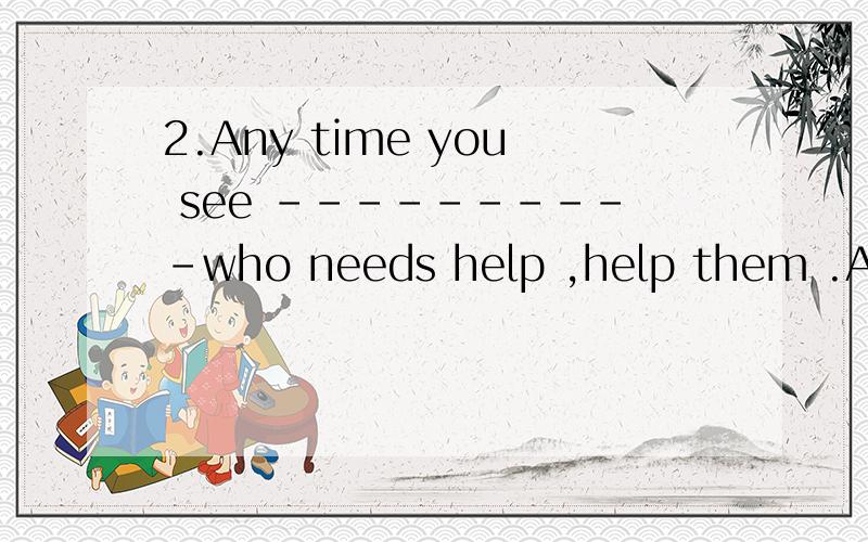2.Any time you see ----------who needs help ,help them .A. someone B. everyone  c. something  D.everything 选哪个?为什么?