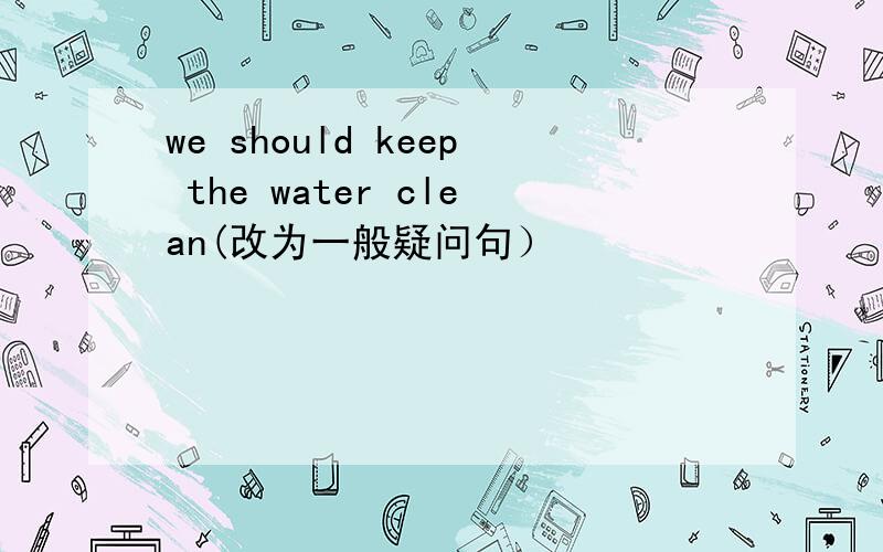 we should keep the water clean(改为一般疑问句）