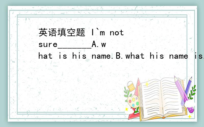 英语填空题 I`m not sure_______A.what is his name.B.what his name is.C.his name is what D.what is his name Do you know_______ A.what he`s looking for B.what is he looking for C.what does he look for D.his is looking for I asked him how much______