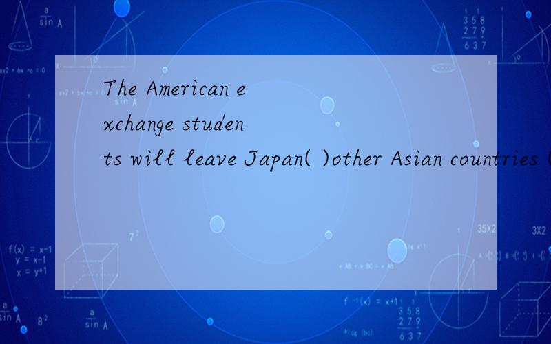 The American exchange students will leave Japan( )other Asian countries ( )28th May.括号里填什么?是for与on吗?