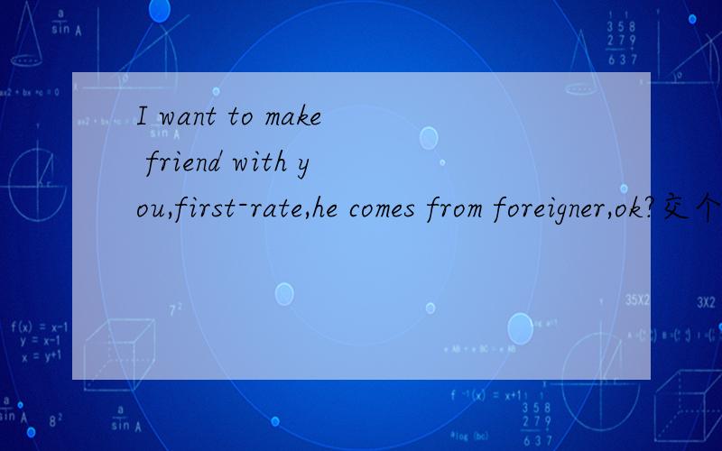 I want to make friend with you,first-rate,he comes from foreigner,ok?交个国外朋友学英语