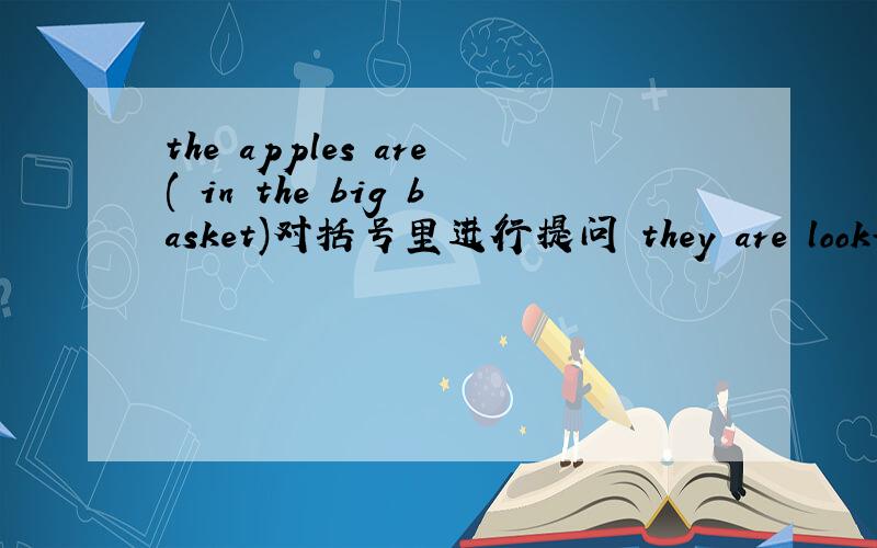 the apples are( in the big basket)对括号里进行提问 they are looking for her bag.对括号里进行提问