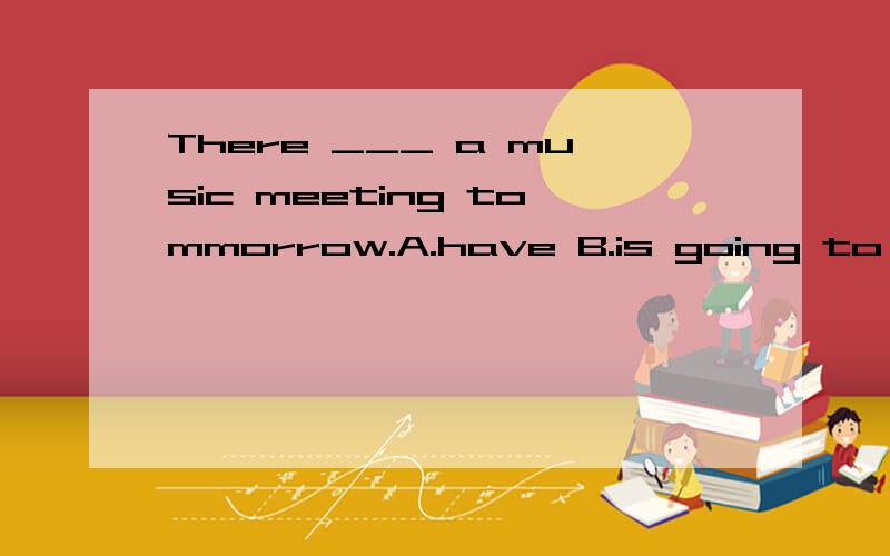 There ___ a music meeting tommorrow.A.have B.is going to be C.are going to D.will haveThere ___ a music meeting tommorrow.A.haveB.is going to beC.are going toD.will have