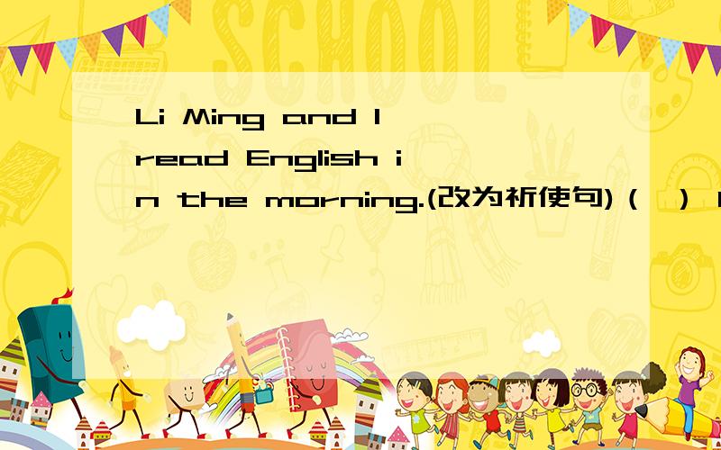 Li Ming and I read English in the morning.(改为祈使句)（ ） Li Ming and （ ） （ ） English in the morning.