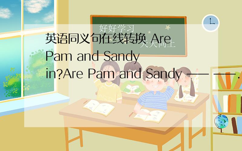 英语同义句在线转换 Are Pam and Sandy in?Are Pam and Sandy —— ——.