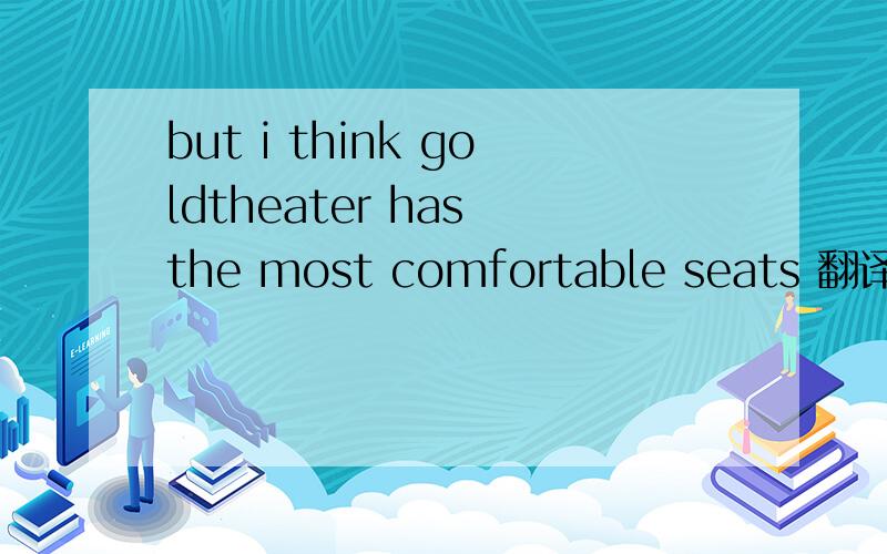 but i think goldtheater has the most comfortable seats 翻译