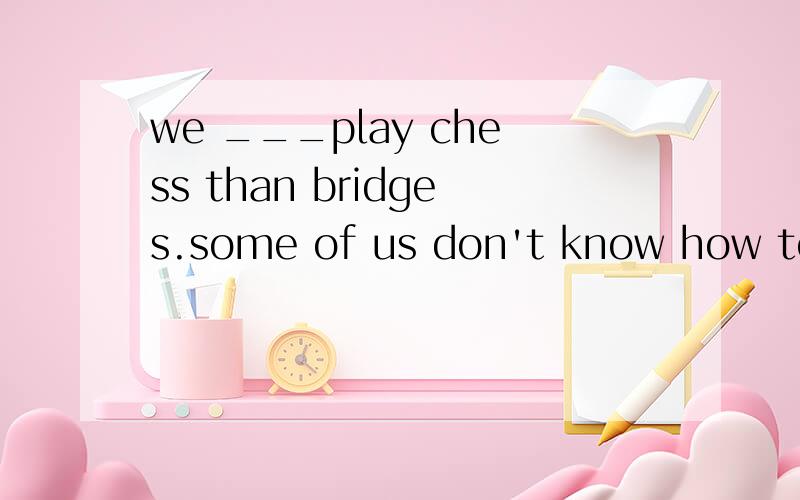 we ___play chess than bridges.some of us don't know how to play bridge.A.had better B.would rather 我看到别人提这个问题,百度英语团队回答的是B.我自己选得也是b.但说起来A也没有错啊.但是我做到的练习正确答案