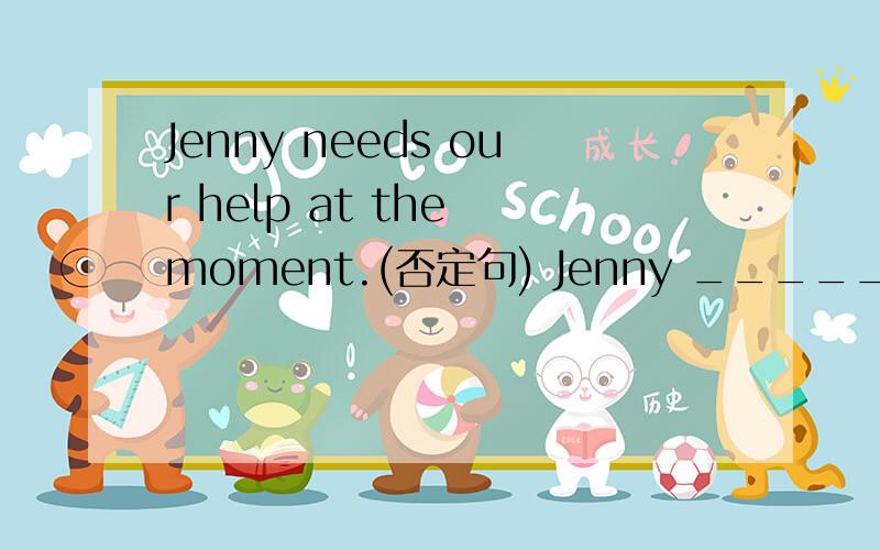 Jenny needs our help at the moment.(否定句) Jenny _______ _________ our help at the moment.说明理由!