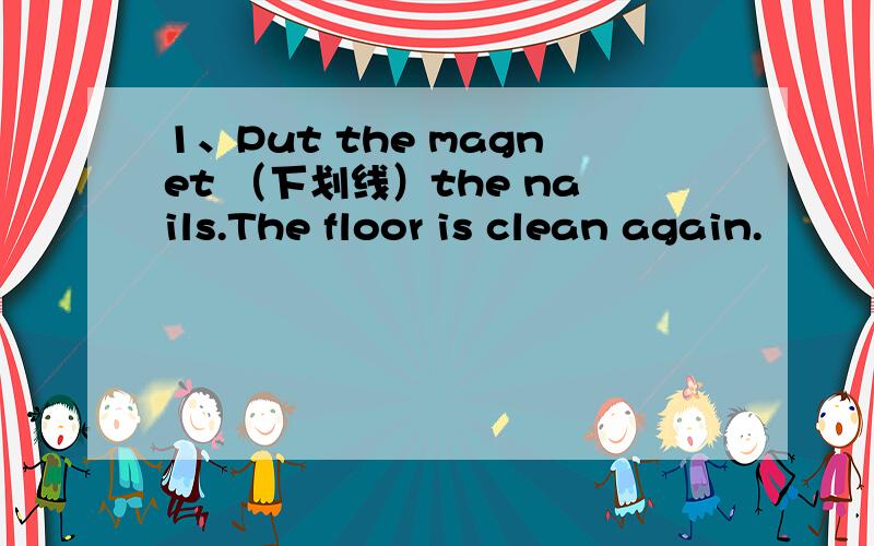 1、Put the magnet （下划线）the nails.The floor is clean again.