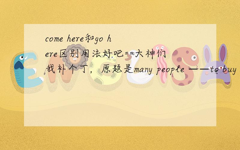 come here和go here区别用法好吧==大神们我补个丁，原题是many people ——to buy things